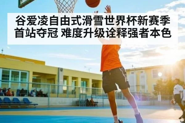 谷爱凌自由式滑雪世界杯新赛季首站夺冠 难度升级诠释强者本色