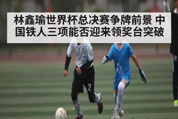 林鑫瑜世界杯总决赛争牌前景 中国铁人三项能否迎来领奖台突破